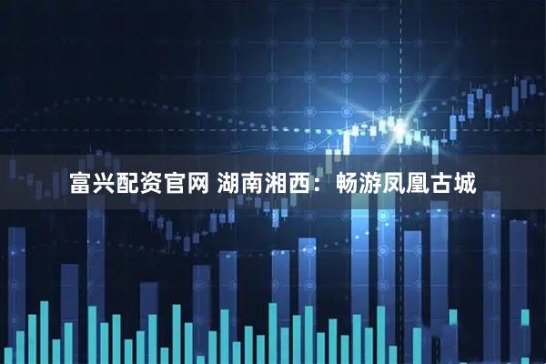 富兴配资官网 湖南湘西：畅游凤凰古城