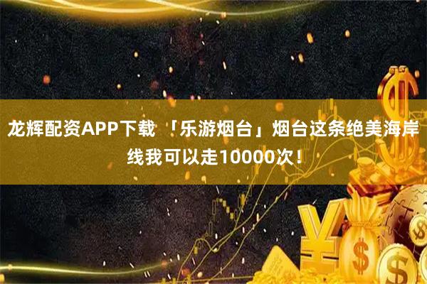 龙辉配资APP下载 「乐游烟台」烟台这条绝美海岸线我可以走10000次！