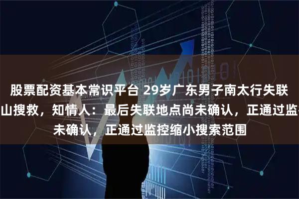 股票配资基本常识平台 29岁广东男子南太行失联5天，近50人上山搜救，知情人：最后失联地点尚未确认，正通过监控缩小搜索范围