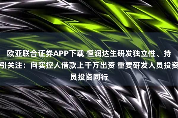 欧亚联合证券APP下载 恒润达生研发独立性、持续性引关注：向实控人借款上千万出资 重要研发人员投资同行