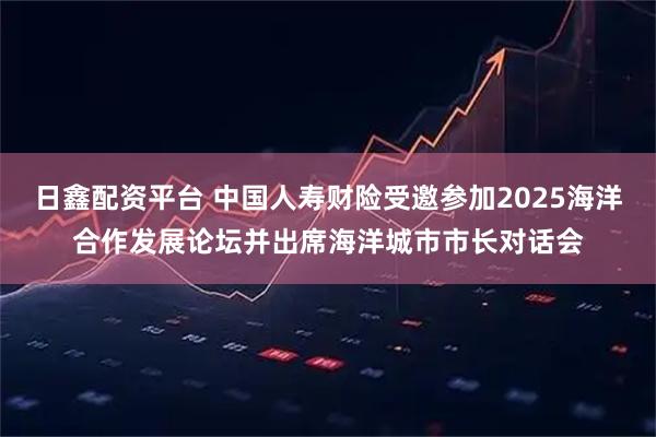 日鑫配资平台 中国人寿财险受邀参加2025海洋合作发展论坛并出席海洋城市市长对话会