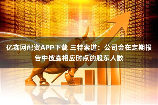 亿鑫网配资APP下载 三特索道：公司会在定期报告中披露相应时点的股东人数