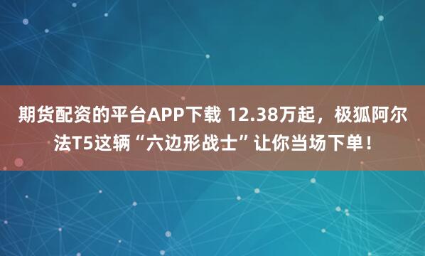 期货配资的平台APP下载 12.38万起，极狐阿尔法T5这辆“六边形战士”让你当场下单！