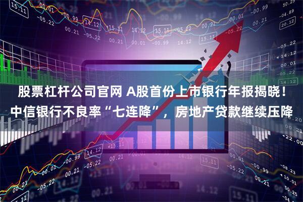 股票杠杆公司官网 A股首份上市银行年报揭晓！中信银行不良率“七连降”，房地产贷款继续压降