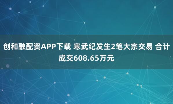 创和融配资APP下载 寒武纪发生2笔大宗交易 合计成交608.65万元