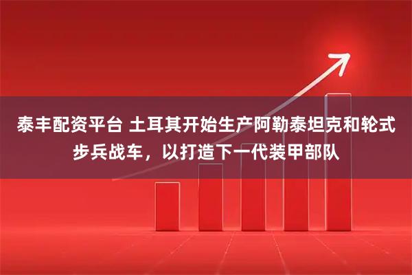泰丰配资平台 土耳其开始生产阿勒泰坦克和轮式步兵战车，以打造下一代装甲部队