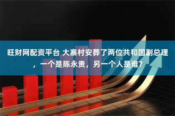 旺财网配资平台 大寨村安葬了两位共和国副总理，一个是陈永贵，另一个人是谁？