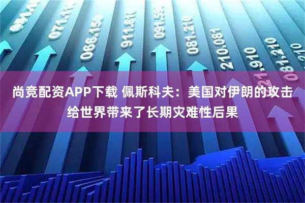 尚竞配资APP下载 佩斯科夫：美国对伊朗的攻击给世界带来了长期灾难性后果