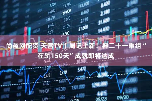 尚盈网配资 天宫TV丨周记上新！神二十一乘组“在轨150天”成就即将达成