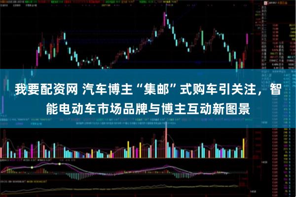 我要配资网 汽车博主“集邮”式购车引关注，智能电动车市场品牌与博主互动新图景