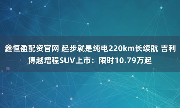 鑫恒盈配资官网 起步就是纯电220km长续航 吉利博越增程SUV上市：限时10.79万起