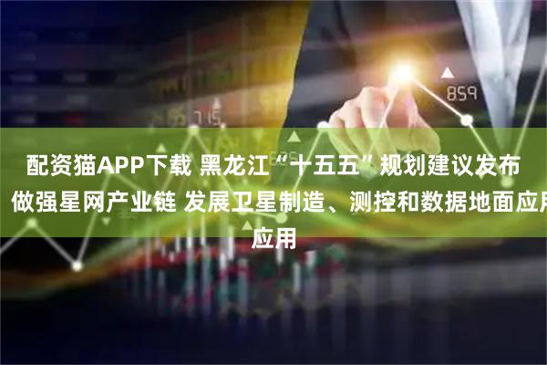 配资猫APP下载 黑龙江“十五五”规划建议发布：做强星网产业链 发展卫星制造、测控和数据地面应用