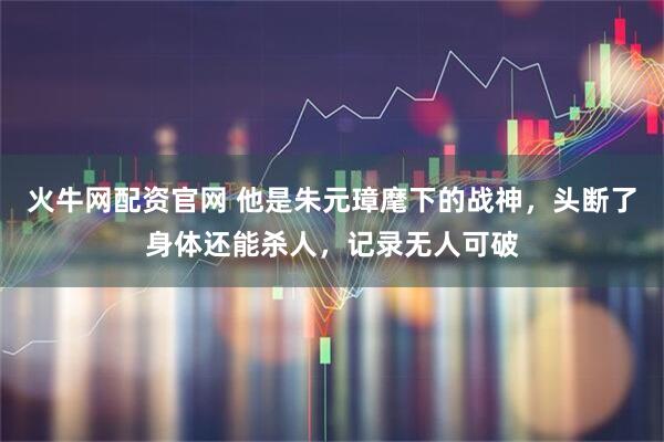 火牛网配资官网 他是朱元璋麾下的战神，头断了身体还能杀人，记录无人可破