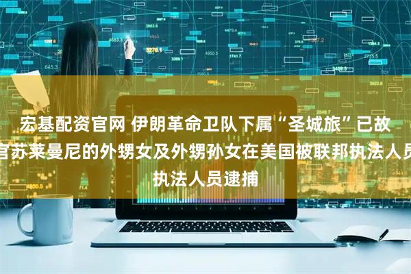 宏基配资官网 伊朗革命卫队下属“圣城旅”已故指挥官苏莱曼尼的外甥女及外甥孙女在美国被联邦执法人员逮捕