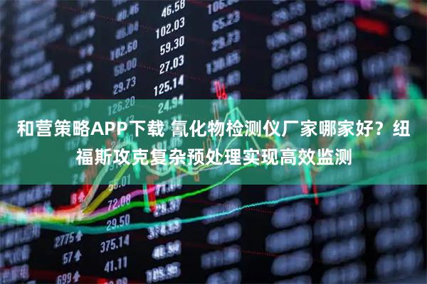 和营策略APP下载 氰化物检测仪厂家哪家好？纽福斯攻克复杂预处理实现高效监测