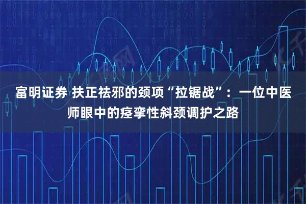 富明证券 扶正祛邪的颈项“拉锯战”：一位中医师眼中的痉挛性斜颈调护之路