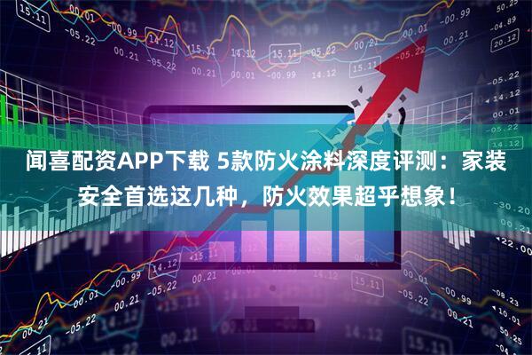 闻喜配资APP下载 5款防火涂料深度评测:家装安全首选这几种,防火效果超乎想象!