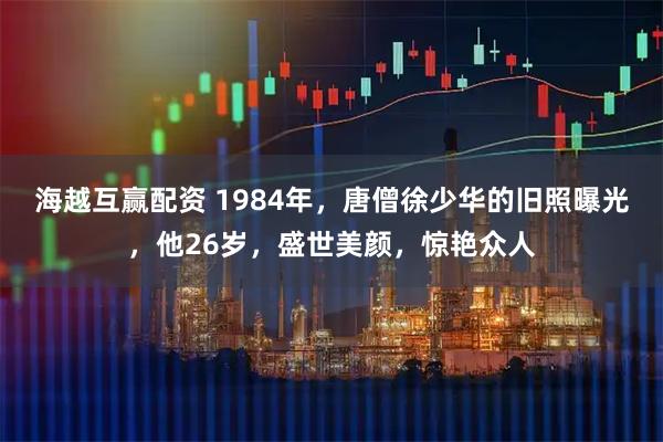 海越互赢配资 1984年，唐僧徐少华的旧照曝光，他26岁，盛世美颜，惊艳众人