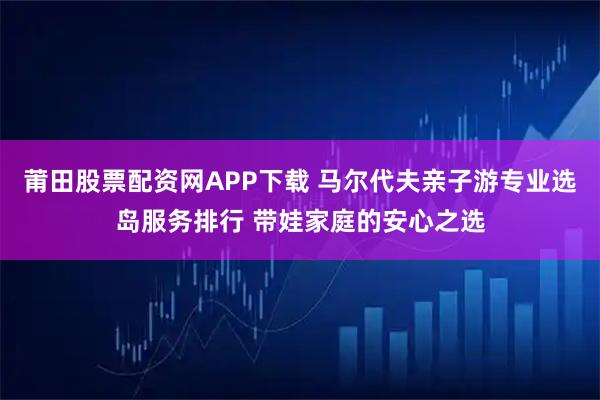 莆田股票配资网APP下载 马尔代夫亲子游专业选岛服务排行 带娃家庭的安心之选