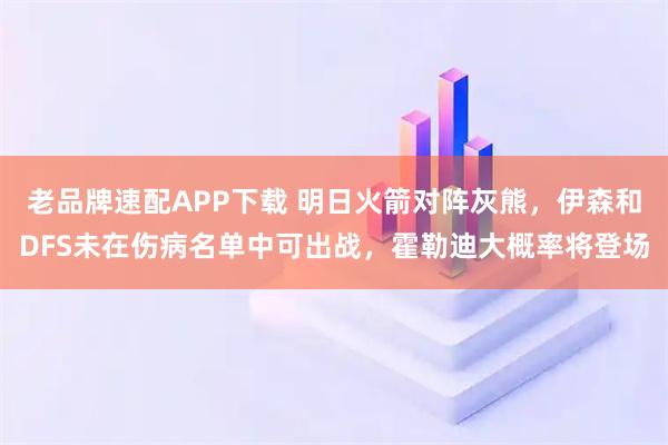 老品牌速配APP下载 明日火箭对阵灰熊，伊森和DFS未在伤病名单中可出战，霍勒迪大概率将登场