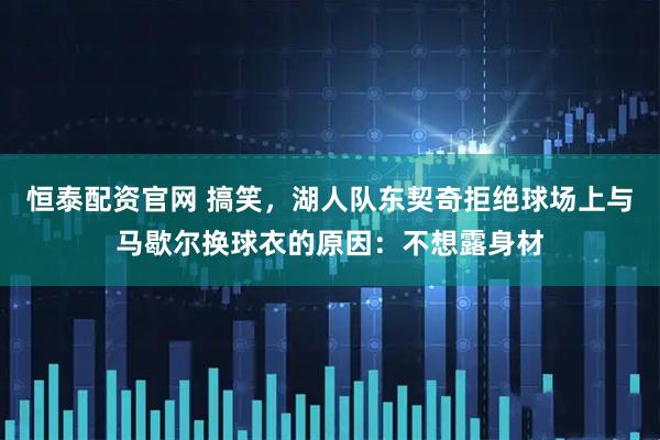 恒泰配资官网 搞笑，湖人队东契奇拒绝球场上与马歇尔换球衣的原因：不想露身材