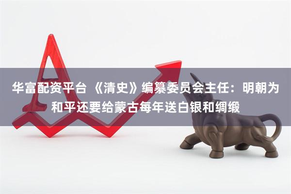 华富配资平台 《清史》编纂委员会主任：明朝为和平还要给蒙古每年送白银和绸缎