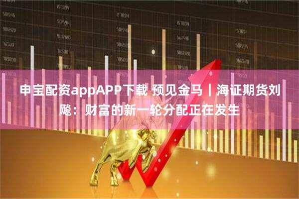 申宝配资appAPP下载 预见金马｜海证期货刘飚：财富的新一轮分配正在发生