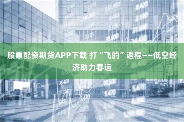 股票配资期货APP下载 打“飞的”返程——低空经济助力春运