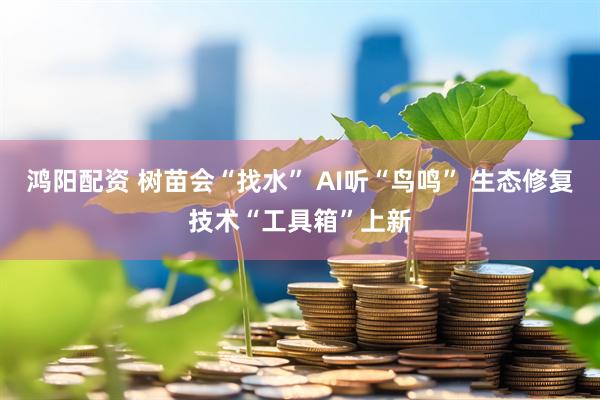 鸿阳配资 树苗会“找水” AI听“鸟鸣” 生态修复技术“工具箱”上新
