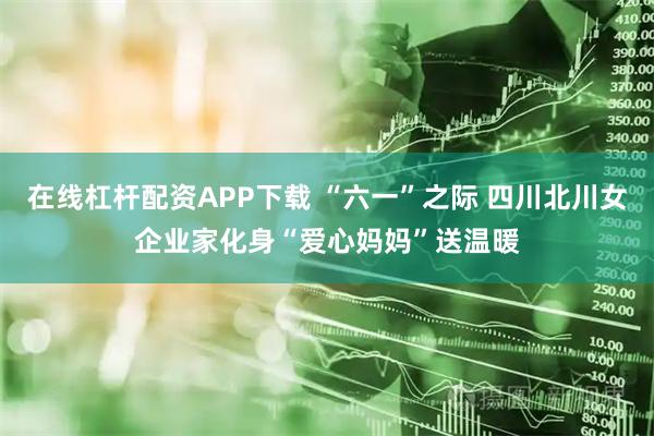 在线杠杆配资APP下载 “六一”之际 四川北川女企业家化身“爱心妈妈”送温暖
