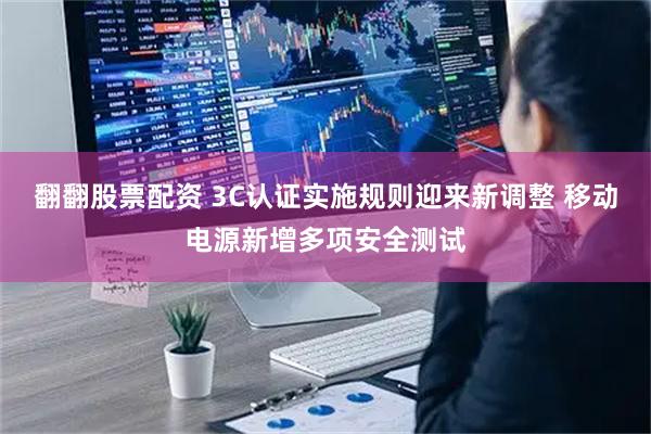 翻翻股票配资 3C认证实施规则迎来新调整 移动电源新增多项安全测试