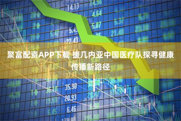 聚富配资APP下载 援几内亚中国医疗队探寻健康传播新路径