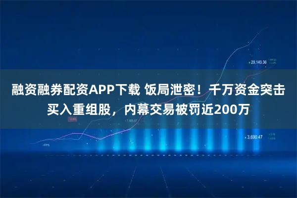 融资融券配资APP下载 饭局泄密！千万资金突击买入重组股，内幕交易被罚近200万