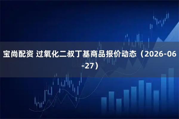 宝尚配资 过氧化二叔丁基商品报价动态（2026-06-27）
