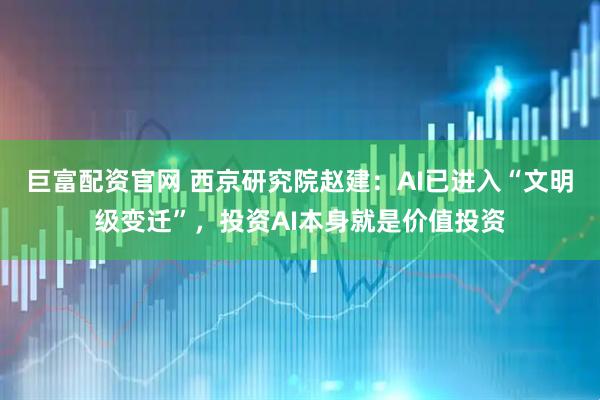 巨富配资官网 西京研究院赵建：AI已进入“文明级变迁”，投资AI本身就是价值投资